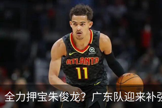 全力押宝朱俊龙？广东队迎来补强机会，这可是杜锋的锋线答案！