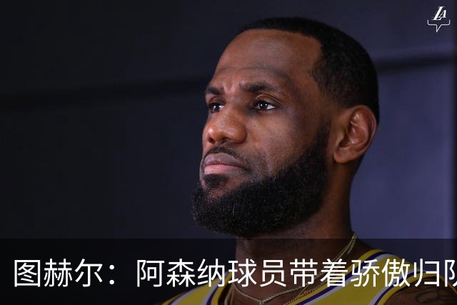 图赫尔：阿森纳球员带着骄傲归队，欧冠决赛失利不会影响世界杯
