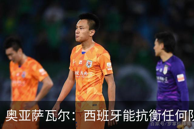 奥亚萨瓦尔：西班牙能抗衡任何队 梅罗这岁数还能踢本身就是成就