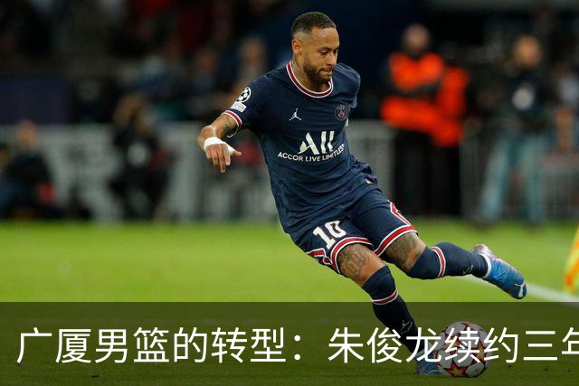 广厦男篮的转型：朱俊龙续约三年，胡金秋的未来成悬念
