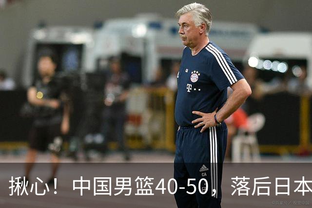 揪心！中国男篮40-50，落后日本男篮十分，老叔用人换人引争议！