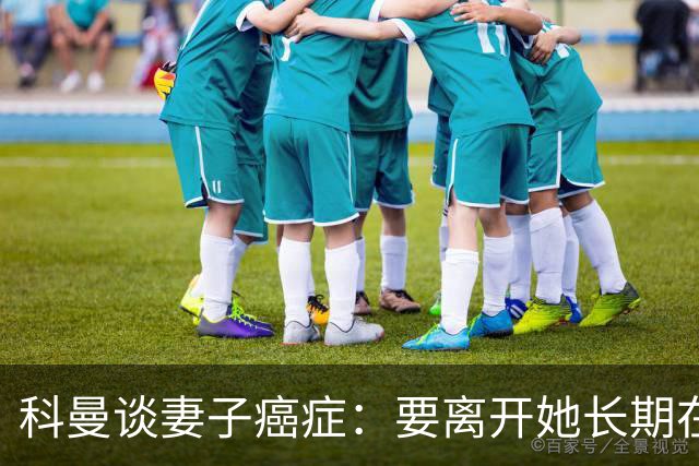科曼谈妻子癌症：要离开她长期在外工作，有时让我感到难受