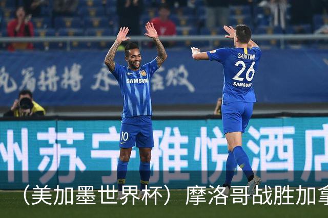 （美加墨世界杯）摩洛哥战胜加拿大 连续两届世界杯闯入八强