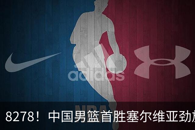 8278！中国男篮首胜塞尔维亚劲旅，留洋小将31+18+6，郭士强捡宝