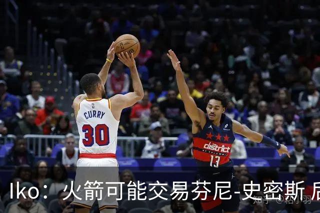 Iko：火箭可能交易芬尼-史密斯 后者在联盟中引起了相当多的兴趣